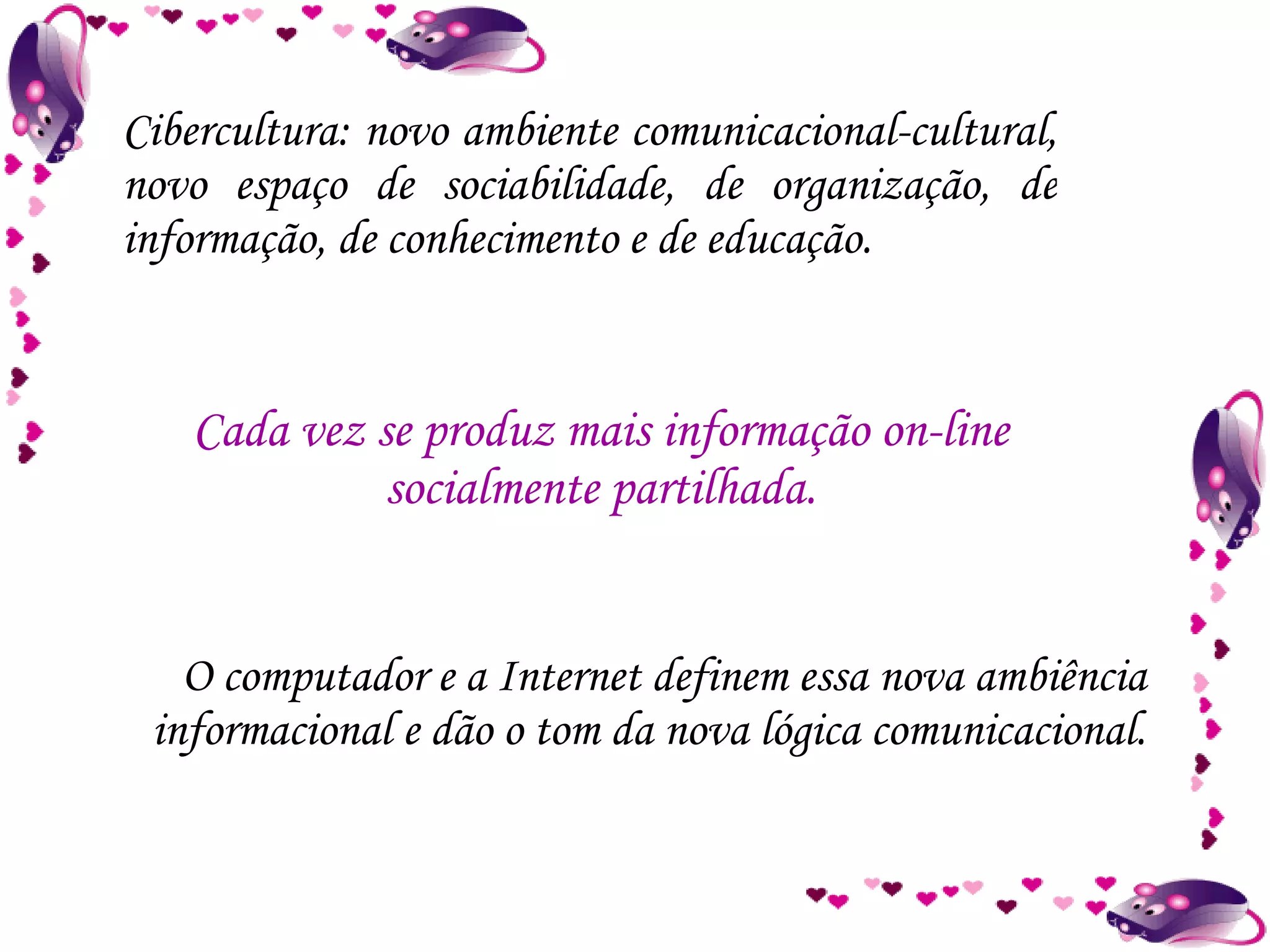 Cibercultura: novo ambiente comunicacional-cultural, novo espaço de sociabilidade, de organização, de informação, de conhecimento e de educação. O computador e a Internet definem essa nova ambiência informacional e dão o tom da nova lógica comunicacional. Cada vez se produz mais informação on-line socialmente partilhada. 