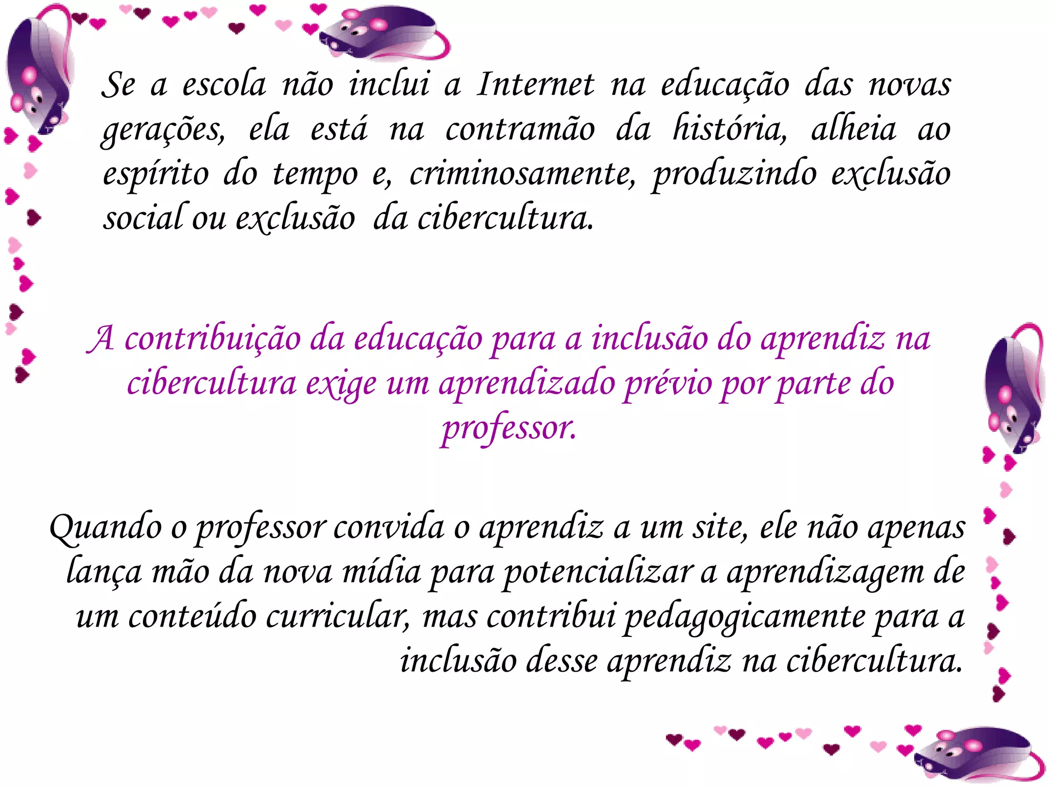 Se a escola não inclui a Internet na educação das novas gerações, ela está na contramão da história, alheia ao espírito do tempo e, criminosamente, produzindo exclusão social ou exclusão  da cibercultura. Quando o professor convida o aprendiz a um site, ele não apenas lança mão da nova mídia para potencializar a aprendizagem de um conteúdo curricular, mas contribui pedagogicamente para a inclusão desse aprendiz na cibercultura. A contribuição da educação para a inclusão do aprendiz na cibercultura exige um aprendizado prévio por parte do professor. 