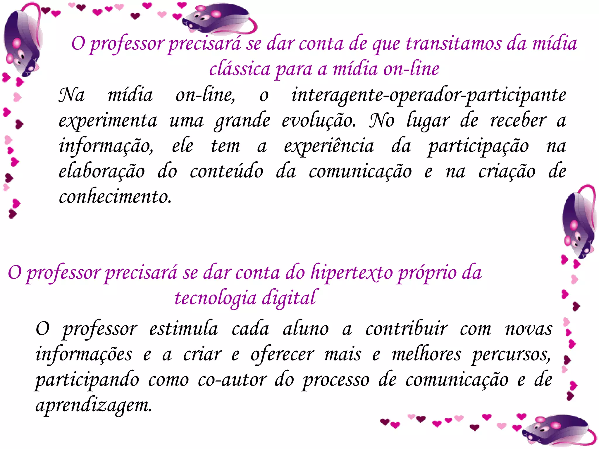 Na mídia on-line, o interagente-operador-participante experimenta uma grande evolução. No lugar de receber a informação, ele tem a experiência da participação na elaboração do conteúdo da comunicação e na criação de conhecimento. O professor precisará se dar conta de que transitamos da mídia clássica para a mídia on-line O professor precisará se dar conta do hipertexto próprio da tecnologia digital O professor estimula cada aluno a contribuir com novas informações e a criar e oferecer mais e melhores percursos, participando como co-autor do processo de comunicação e de aprendizagem. 