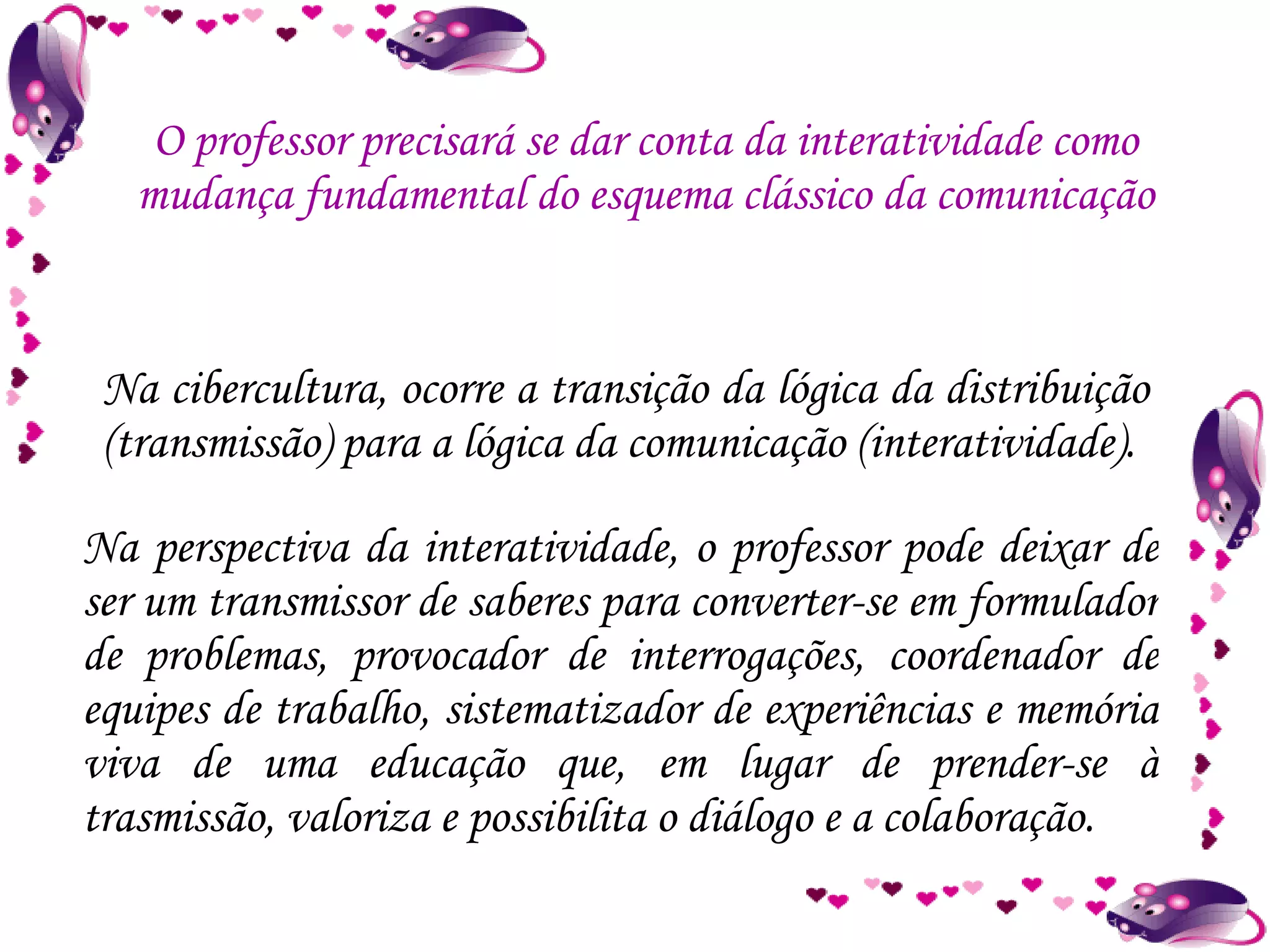 Na cibercultura, ocorre a transição da lógica da distribuição (transmissão) para a lógica da comunicação (interatividade). O professor precisará se dar conta da interatividade como mudança fundamental do esquema clássico da comunicação Na perspectiva da interatividade, o professor pode deixar de ser um transmissor de saberes para converter-se em formulador de problemas, provocador de interrogações, coordenador de equipes de trabalho, sistematizador de experiências e memória viva de uma educação que, em lugar de prender-se à trasmissão, valoriza e possibilita o diálogo e a colaboração. 