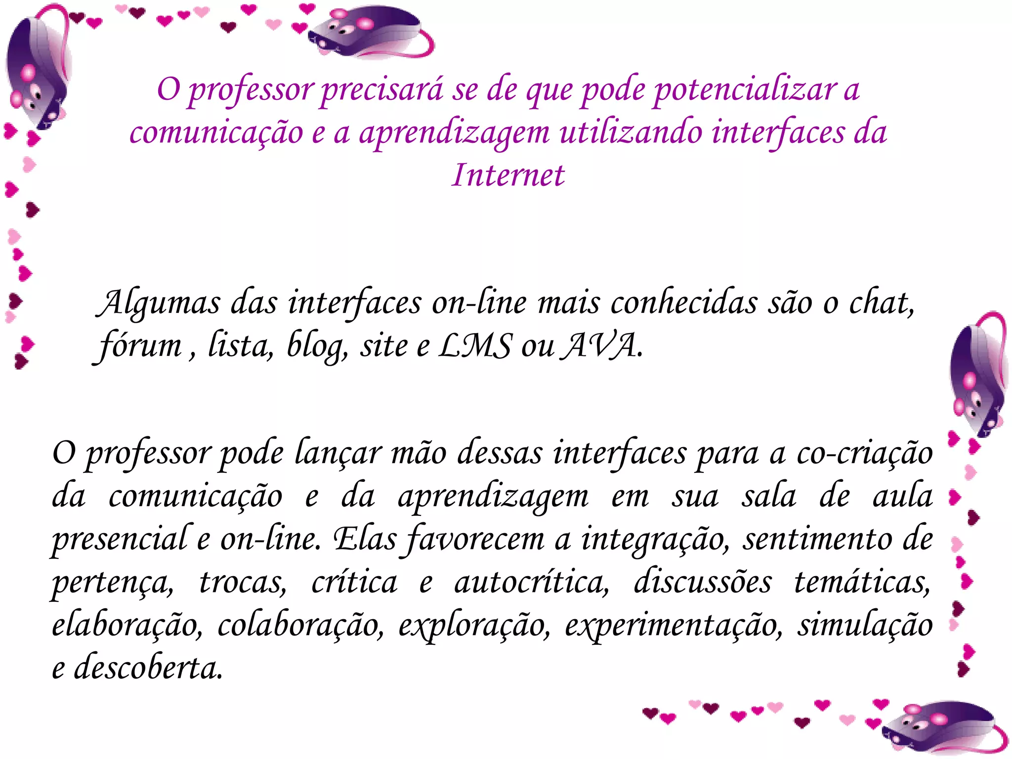 O professor precisará se de que pode potencializar a comunicação e a aprendizagem utilizando interfaces da Internet O professor pode lançar mão dessas interfaces para a co-criação da comunicação e da aprendizagem em sua sala de aula presencial e on-line. Elas favorecem a integração, sentimento de pertença, trocas, crítica e autocrítica, discussões temáticas, elaboração, colaboração, exploração, experimentação, simulação e descoberta. Algumas das interfaces on-line mais conhecidas são o chat, fórum , lista, blog, site e LMS ou AVA.  