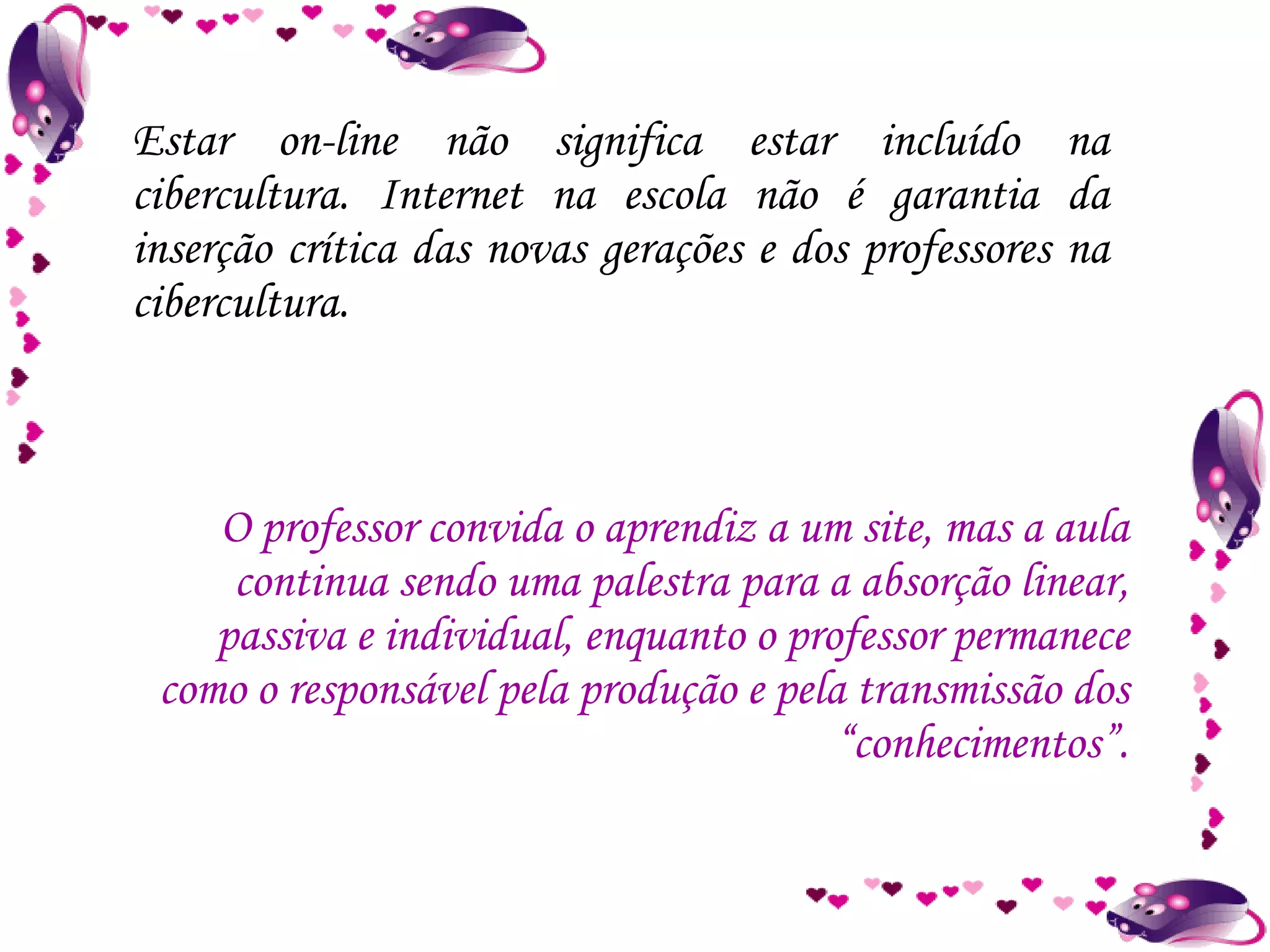 Estar on-line não significa estar incluído na cibercultura. Internet na escola não é garantia da inserção crítica das novas gerações e dos professores na cibercultura. O professor convida o aprendiz a um site, mas a aula continua sendo uma palestra para a absorção linear, passiva e individual, enquanto o professor permanece como o responsável pela produção e pela transmissão dos “conhecimentos”. 