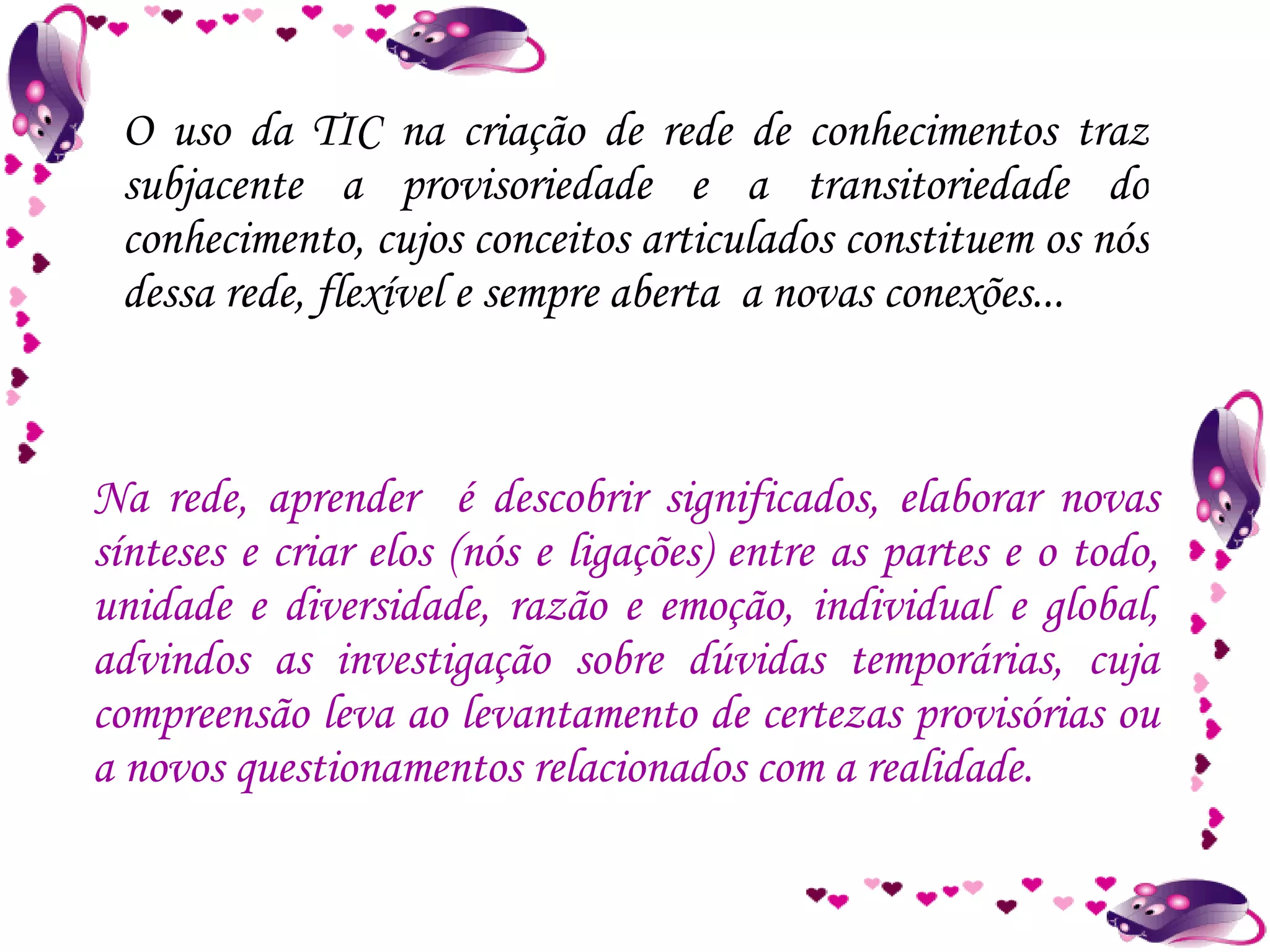 O uso da TIC na criação de rede de conhecimentos traz subjacente a provisoriedade e a transitoriedade do conhecimento, cujos conceitos articulados constituem os nós dessa rede, flexível e sempre aberta  a novas conexões... Na rede, aprender  é descobrir significados, elaborar novas sínteses e criar elos (nós e ligações) entre as partes e o todo, unidade e diversidade, razão e emoção, individual e global, advindos as investigação sobre dúvidas temporárias, cuja compreensão leva ao levantamento de certezas provisórias ou a novos questionamentos relacionados com a realidade. 