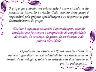 O grupo que trabalha em colaboração é autor e condutos do processo de interação e criação. Cada membro desse grupo é responsável pela própria aprendizagem e co-responsável pelo desenvolvimento do grupo. O professor que associa a TIC aos métodos ativos de aprendizagem desenvolve a habilidade técnica relacionada ao domínio da tecnologia e, sobretudo, articula esse domínio com a prática pedagógica...  Ensinar é organizar situações d aprendizagem, criando condições que favoreçam a compreensão da complexidade do mundo, do contexto, do grupo, do ser humano e da própria identidade. 