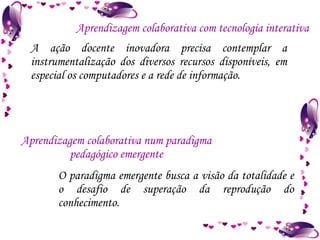 A ação docente inovadora precisa contemplar a instrumentalização dos diversos recursos disponíveis, em especial os computadores e a rede de informação. Aprendizagem colaborativa com tecnologia interativa Aprendizagem colaborativa num paradigma pedagógico emergente O paradigma emergente busca a visão da totalidade e o desafio de superação da reprodução do conhecimento. 