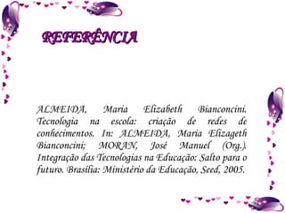 ALMEIDA, Maria Elizabeth Bianconcini. Tecnologia na escola: criação de redes de conhecimentos. In: ALMEIDA, Maria Elizageth Bianconcini; MORAN, José Manuel (Org.). Integração das Tecnologias na Educação: Salto para o futuro. Brasília: Ministério da Educação, Seed, 2005. REFERÊNCIA 
