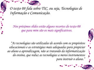 O texto 08 fala sobre TIC, ou seja, Tecnologias de Informação e Comunicação. Nos próximos slides estão alguns recortes do texto 08 que para mim são os mais significativos. “ As tecnologias são utilizadas de acordo com os propósitos educacionais e as estratégias mais adequadas para propiciar ao aluno a aprendizagem, não se tratando da informatização do ensino, que reduz as tecnologias a meros instrumentos para instruir o aluno.” 