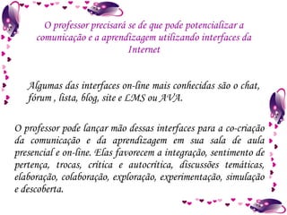 O professor precisará se de que pode potencializar a comunicação e a aprendizagem utilizando interfaces da Internet O professor pode lançar mão dessas interfaces para a co-criação da comunicação e da aprendizagem em sua sala de aula presencial e on-line. Elas favorecem a integração, sentimento de pertença, trocas, crítica e autocrítica, discussões temáticas, elaboração, colaboração, exploração, experimentação, simulação e descoberta. Algumas das interfaces on-line mais conhecidas são o chat, fórum , lista, blog, site e LMS ou AVA.  