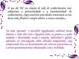 O uso da TIC na criação de rede de conhecimentos traz subjacente a provisoriedade e a transitoriedade do conhecimento, cujos conceitos articulados constituem os nós dessa rede, flexível e sempre aberta  a novas conexões... Na rede, aprender  é descobrir significados, elaborar novas sínteses e criar elos (nós e ligações) entre as partes e o todo, unidade e diversidade, razão e emoção, individual e global, advindos as investigação sobre dúvidas temporárias, cuja compreensão leva ao levantamento de certezas provisórias ou a novos questionamentos relacionados com a realidade. 