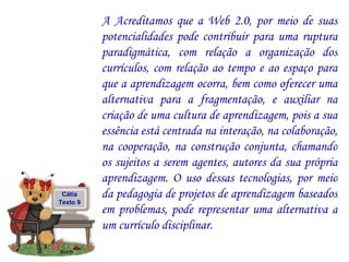 A Acreditamos que a Web 2.0, por meio de suas potencialidades pode contribuir para uma ruptura paradigmática, com relação a organização dos currículos, com relação ao tempo e ao espaço para que a aprendizagem ocorra, bem como oferecer uma alternativa para a fragmentação, e auxiliar na criação de uma cultura de aprendizagem, pois a sua essência está centrada na interação, na colaboração, na cooperação, na construção conjunta, chamando os sujeitos a serem agentes, autores da sua própria aprendizagem. O uso dessas tecnologias, por meio da pedagogia de projetos de aprendizagem baseados em problemas, pode representar uma alternativa a um currículo disciplinar.  Cátia Texto 9 