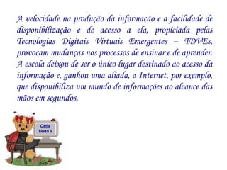 A velocidade na produção da informação e a facilidade de disponibilização e de acesso a ela, propiciada pelas Tecnologias Digitais Virtuais Emergentes – TDVEs, provocam mudanças nos processos de ensinar e de aprender. A escola deixou de ser o único lugar destinado ao acesso da informação e, ganhou uma aliada, a Internet, por exemplo, que disponibiliza um mundo de informações ao alcance das mãos em segundos.  Cátia Texto 9 