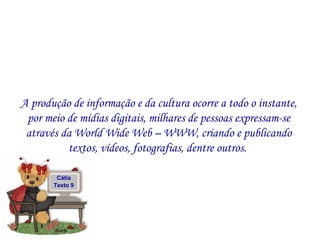A produção de informação e da cultura ocorre a todo o instante, por meio de mídias digitais, milhares de pessoas expressam-se através da World Wide Web – WWW, criando e publicando textos, vídeos, fotografias, dentre outros.  Cátia Texto 9 