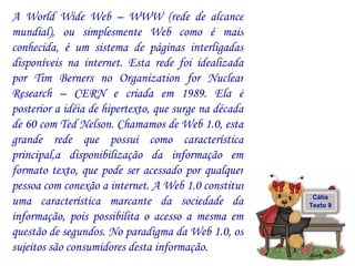 A World Wide Web – WWW (rede de alcance mundial), ou simplesmente Web como é mais conhecida, é um sistema de páginas interligadas disponíveis na internet. Esta rede foi idealizada por Tim Berners no Organization for Nuclear Research – CERN e criada em 1989. Ela é posterior a idéia de hipertexto, que surge na década de 60 com Ted Nelson. Chamamos de Web 1.0, esta grande rede que possui como característica principal,a disponibilização da informação em formato texto, que pode ser acessado por qualquer pessoa com conexão a internet. A Web 1.0 constitui uma característica marcante da sociedade da informação, pois possibilita o acesso a mesma em questão de segundos. No paradigma da Web 1.0, os sujeitos são consumidores desta informação.  Cátia Texto 9 