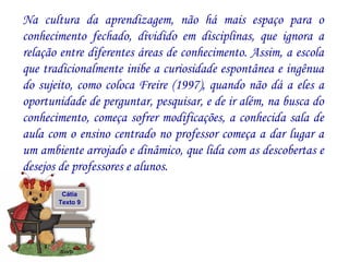 Na cultura da aprendizagem, não há mais espaço para o conhecimento fechado, dividido em disciplinas, que ignora a relação entre diferentes áreas de conhecimento. Assim, a escola que tradicionalmente inibe a curiosidade espontânea e ingênua do sujeito, como coloca Freire (1997), quando não dá a eles a oportunidade de perguntar, pesquisar, e de ir além, na busca do conhecimento, começa sofrer modificações, a conhecida sala de aula com o ensino centrado no professor começa a dar lugar a um ambiente arrojado e dinâmico, que lida com as descobertas e desejos de professores e alunos.  Cátia Texto 9 