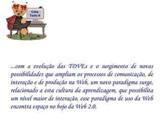 ...com a evolução das TDVEs e o surgimento de novas possibilidades que ampliam os processos de comunicação, de interação e de produção na Web, um novo paradigma surge, relacionado a esta cultura da aprendizagem, que possibilita um nível maior de interação, esse paradigma de uso da Web encontra espaço no bojo da Web 2.0.  Cátia Texto 9 