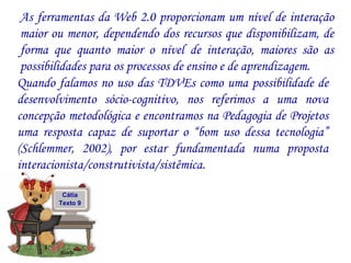 As ferramentas da Web 2.0 proporcionam um nível de interação maior ou menor, dependendo dos recursos que disponibilizam, de forma que quanto maior o nível de interação, maiores são as possibilidades para os processos de ensino e de aprendizagem. Quando falamos no uso das TDVEs como uma possibilidade de desenvolvimento sócio-cognitivo, nos referimos a uma nova concepção metodológica e encontramos na Pedagogia de Projetos uma resposta capaz de suportar o “bom uso dessa tecnologia” (Schlemmer, 2002), por estar fundamentada numa proposta interacionista/construtivista/sistêmica.  Cátia Texto 9 