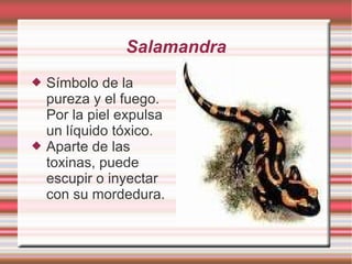 Salamandra Símbolo de la pureza y el fuego. Por la piel expulsa un líquido tóxico. Aparte de las toxinas, puede escupir o inyectar con su mordedura.