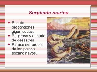 Serpiente marina Son de proporciones gigantescas. Peligrosa y augurio de desastres. Parece ser propia de los paises escandinavos.
