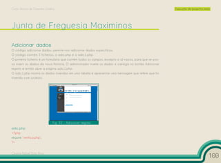 Curso Técnico de Desenho Gráfico                                                                        Execução de projectos reais




Adicionar dados
O código adicionar dados, permite-nos adicionar dados específicos.
O código contém 2 ficheiros, o adic.php e o adic1.php.
O primeiro ficheiro é um formulário que contém todos os campos, excepto o id vazios, para que se pos-
sa inserir os dados da nova Noticia. O administrador insere os dados e carrega no botão Adicionar
registo e então abre a página adic1.php.
O adic1.php mostra os dados inseridos em uma tabela e apresentar uma mensagem que refere que foi
inserido com sucesso.




                              Fig. 32 – Adicionar registo
adic.php
<?php
require ‘verifica.php’;
?>


Cesário Rafael Baía Alves
                                                                                                                                  100
 