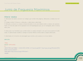 Curso Técnico de Desenho Gráfico                                                                      Execução de projectos reais




Alterar dados
A alteração de dados consiste num código que contém três páginas, alterando os dados da notí-
cia.
O código contém 3 ficheiros, o alter.php, o alter1.php e alter2.php.
O alter.php vai buscar os campos à base de dados e cria uma tabela onde os campos são apresen-
tados. O título de cada notícia aparece com uma hiperligação que, ao ser carregada, abre o ficheiro
alter1.php.

O alter1.php é um formulário que contém todos os campos excepto o id, que nunca pode ser modifi-
cado. O administrador modifica, carrega no botão Alterar e então abre a página alter2.php.

O alter2.php só irá mostrar uma mensagem que concluiu com sucesso e os novos dados.

alter.php

<?php
require ‘verifica.php’;
?>
<!DOCTYPE html PUBLIC “-//W3C//DTD XHTML 1.0 Transitional//EN” “http://www.w3.org/TR/xhtml1/DTD/
xhtml1-transitional.dtd”>
<html xmlns=”http://www.w3.org/1999/xhtml”>
<head>


Cesário Rafael Baía Alves
                                                                                                                                108
 