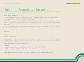 Curso Técnico de Desenho Gráfico                                                                     Execução de projectos reais




Eliminar dados
O código eliminar dados, tal como o nome indica, permite-nos eliminar dados da base de dados.
O código contém 2 ficheiros, o elim.php e o elim1.php.
O elim.php vai buscar os campos à base de dados e cria uma tabela onde os campos são apresen-
tados. O ID de cada notícia aparece com uma hiperligação que, ao ser carregada, abre o ficheiro
elim1.php.
O elim1.php irá apresentar uma mensagem a perguntar se deseja eliminar aquela notícia. Se carregar
no Ok eliminará a notícia da respectiva base de dados.

elim.php

<?php
require ‘verifica.php’;
?>
<!DOCTYPE html PUBLIC “-//W3C//DTD XHTML 1.0 Transitional//EN” “http://www.w3.org/TR/xhtml1/DTD/
xhtml1-transitional.dtd”>
<html xmlns=”http://www.w3.org/1999/xhtml”>
<head>
<meta http-equiv=”Content-Type” content=”text/html; charset=ISO-8859-1” />
<link href=”../estilos.css” type=”text/css” rel=”stylesheet” />

<link media=”screen” rel=”shortcut icon” href=”../imagens/icone.ico” type=”image/x-icon”>



Cesário Rafael Baía Alves
                                                                                                                               118
 