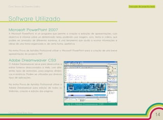 Curso Técnico de Desenho Gráfico                                                                     Execução de projectos reais




Software Utilizado
Microsoft PowerPoint 2007
A Microsoft PowerPoint, é um programa que permite a criação e exibição de apresentações, cujo
objectivo é informar sobre um determinado tema, podendo usar imagens, sons, textos e vídeos, que
podem ser animados de diferentes maneiras, é uma ferramenta que ajuda a mostrar informações e
ideias de uma forma organizada e, de certa forma, apelativa.

Na minha Prova de Aptidão Profissional utilizei o Microsoft PowerPoint para a criação de uma breve
apresentação do projecto PAP.

Adobe Dreamweaver CS3
O Adobe Dreamweaver serve para desenvolver e
editar ficheiros direccionados à Web, com dife-
rentes tipos de extensões, para páginas dinâmi-
cas e estáticas. Podem ser utilizadas por diversos
tipos de aplicações.

Na minha Prova de Aptidão Profissional utilizei o
Adobe Dreamweaver para edição de todos os
Websites, criação e edição das páginas.




                                                     Fig. 2 – Adobe Dreamweaver CS3


Cesário Rafael Baía Alves
                                                                                                                                   14
 