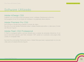 Curso Técnico de Desenho Gráfico                                                                       Execução de projectos reais




Software Utilizado
Adobe InDesign CS3
Programa com a principal função de paginar jornais, catálogos, Desdobráveis e Revistas.
Este programa foi-me útil na criação do catálogo e na paginação deste relatório.

Adobe Premiere Pro CS3
Este software é utilizado para a edição e criação de vídeos.
Na minha Prova de Aptidão Profissional utilizei o Adobe Premiere para editar o vídeo para a Funda-
ção Bracara Augusta.

Adobe Flash CS3 Professional
O Flash é um programa gráfico vectorial utilizado para a criação de animações interactivas. Os ar-
quivos executáveis gerados pelo Flash, chamados ”SWF”, podem ser visualizados numa página Web
usando um navegador Web.

Na minha Prova de Aptidão Profissional utilizei o Adobe Flash para fazer a apresentação no início do
vídeo para a Fundação Bracara Augusta.




Cesário Rafael Baía Alves
                                                                                                                                     16
 