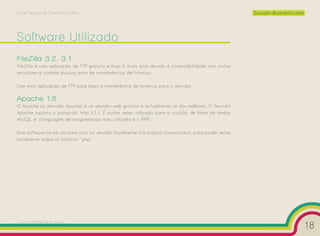 Curso Técnico de Desenho Gráfico                                                                         Execução de projectos reais




Software Utilizado
FileZilla 3.2. 3.1
FileZilla é uma aplicação de FTP gratuito e livre. É muito bom devido à compatibilidade com muitos
servidores e comete poucos erros de transferências de ficheiros.

Usei esta aplicação de FTP para fazer a transferência de ficheiros para o servidor.

Apache 1.5
O Apache ou Servidor Apache, é um servidor web gratuito e actualmente um dos melhores. O Servidor
Apache suporta o protocolo http V.1.1. É muitas vezes utilizado para a criação de base de dados
MySQL, e a linguagem de programação mais utilizada é o PHP.

Este software foi-me útil para criar um servidor localmente (no próprio computador), para poder testar
localmente todos os ficheiros “.php”.




Cesário Rafael Baía Alves
                                                                                                                                       18
 