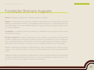 Curso Técnico de Desenho Gráfico                                                                          Execução de projectos reais




Projecto: Redesign da Página Web e reorganização de conteúdos.

História: A Fundação Bracara Augusta foi fundada em 18 de Março de 1996 pela Câmara Municipal
de Braga, a Universidade do Minho, a Universidade Católica Portuguesa e o Cabido Metropolitano e
Primacial de Braga e tem como finalidade realizar e/ou apoiar iniciativas de carácter cultural e social
no concelho de Braga.

Localização: A Fundação localiza-se em Braga junto à Biblioteca Lúcio Craveiro da Silva na Rua
StºAntónio das Travessas.

Serviços e produtos: Fomentar o aparecimento de novas ideias e novos projectos, reforçando por
um lado, o diálogo com as instituições e agentes culturais da comunidade e por outro, contribuindo
para a criação de espaços culturais menos convencionais, potenciando a criatividade, o debate, o
aparecimento de novos valores e contactos com novas tendências estéticas e novas linguagens.

Estimular e desenvolver em Braga, em colaboração com outras instituições locais, iniciativas que di-
vulguem o vasto património histórico e cultural e que afirmem Braga como centro com personalidade
cultural.

Estabelecer redes de cooperação e colaboração com outras instituições nacionais com intervenção
cultural de qualidade, permitindo descentralizar os circuitos de divulgação cultural e realizar em Bra-
ga eventos culturais, quer de âmbito nacional quer internacional.



Cesário Rafael Baía Alves
                                                                                                                                        28
 