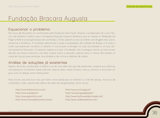 Curso Técnico de Desenho Gráfico                                                                          Execução de projectos reais




Equacionar o problema
No início de Novembro fui contactado pelo Professor João Paulo Teixeira, coordenador do curso Téc-
nico de Desenho Gráfico que a Fundação Bracara Augusta desejava que eu fizesse um Redesign da
Página Web e a reorganização de conteúdos. O meu objectivo era conceber uma imagem mais suave,
atractiva e dinâmica. A fundação destina-se a toda a população da cidade de Braga, e a todo o
mudo que pretenda visualizar o website. A sua função é divulgar as suas actividades e os seus últi-
mos projectos lançados. O aspecto negativo é que a fundação não consegue cativar os mais jovens
devido aos temas propostos não lhes chamar tanta a atenção, apesar disso os temas têm sempre um
carácter actual para estimular uma dinâmica de crítica e debate de ideias.

Análise de soluções já existentes
Depois de já ter contactado a cliente e já ter uma ideia do que ele pretendia, comecei por efectuar
uma pesquisa na Internet sobre websites relacionados sobre história, cultura, eventos e encontrei al-
guns com um design muito interessante.

Para iniciar uma estrutura tive que fazer várias pesquisas na Internet, a nível de design, estrutura de
conteúdos, cores, aprofundar ideias da área da programação, entre outros.

       http://www.theatrocirco.com/                    http://www.cm-braga.pt/
       http://www.energie.pt/                          http://www.bragadigital.pt/
       http://www.gasminho.com/                        http://www.fastforwardportugal.com/
       http://www.historiadomundo.com.br/              http://www.coffeeteawine.com/



Cesário Rafael Baía Alves
                                                                                                                                        30
 