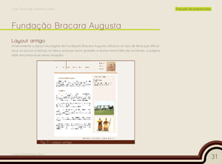 Curso Técnico de Desenho Gráfico                                                                       Execução de projectos reais




Layout antigo
Anteriormente o layout da página da Fundação Bracara Augusta utilizava um tipo de letra que dificul-
tava um pouco a leitura, os menus estavam muito grandes e existia muita falta de conteúdo, a página
Web encontrava-se nesta situação:




                      Fig. 7 – Layout antigo


Cesário Rafael Baía Alves
                                                                                                                                     31
 