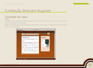 Curso Técnico de Desenho Gráfico                                                                       Execução de projectos reais




Concepção do Layout
Home
Na página inicial destaquei a informação que achei mais relevante, por isso coloquei do lado direito
os últimos projectos da Fundação.
Neste link podemos ler um pequeno texto onde explica como surgiu a Fundação Bracara Augusta e
quais os seus objectivos.




                       Fig. 12 – Home


Cesário Rafael Baía Alves
                                                                                                                                     37
 
