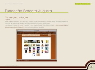 Curso Técnico de Desenho Gráfico                                                                       Execução de projectos reais




Concepção do Layout
Galeria
Neste link encontramos uma pequena galeria sobre actividades que foram feitas desde conferências,
cartazes de eventos e algumas imagens retiradas dos livros já lançados.
Esta página contém um script, Lightbox v2.04 que foi criado por Lokesh Dhakar - http://www.huddleto-
gether.com/projects/lightbox2/ para visualização das imagens.




                       Fig. 14 – Galeria


Cesário Rafael Baía Alves
                                                                                                                                     39
 