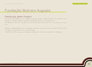 Curso Técnico de Desenho Gráfico                                                                        Execução de projectos reais




Obstáculos deste Projecto
As maiores dificuldades por mim sentidas foram sem dúvida, o desenvolvimento de JavaScript para
carregar as imagens. Digitalizar grandes quantidades de livros e de desdobráveis.
Dificuldade em colocar o formulário a funcionar pois não dava para enviar o e-mail para a Funda-
ção.

Algumas incompatibilidades com os browsers, ou seja, por vezes funcionava no Mozilla Firefox e Safari
e o mesmo não acontecia com o Internet Explorer.
Tratamento do filme no programa Premiere, a edição do vídeo foi uma tarefa muito trabalhosa.




Cesário Rafael Baía Alves
                                                                                                                                      45
 
