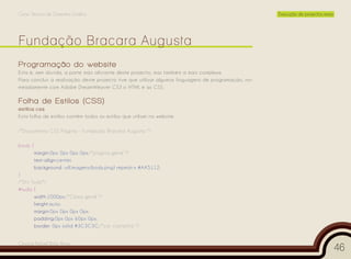 Curso Técnico de Desenho Gráfico                                                                     Execução de projectos reais




Programação do website
Esta é, sem dúvida, a parte mais aliciante deste projecto, mas também a mais complexa.
Para concluir a realização deste projecto tive que utilizar algumas linguagens de programação, no-
meadamente com Adobe DreamWeaver CS3 o HTML e as CSS.

Folha de Estilos (CSS)
estilos.css
Esta folha de estilos contém todos os estilos que utilizei no website.

/*Documento CSS Página - Fundação Bracara Augusta */

body {
         margin:0px 0px 0px 0px;/*pagina geral */
         text-align:center;
         background: url(imagens/body.png) repeat-x #AA5112;
}
/*Div Tudo*/
#tudo {
       width:1000px;/*Caixa geral */
       height:auto;
       margin:0px 0px 0px 0px;
       padding:0px 0px 60px 0px;
       border: 0px solid #3C3C3C;/*cor castanha */


Cesário Rafael Baía Alves
                                                                                                                                   46
 