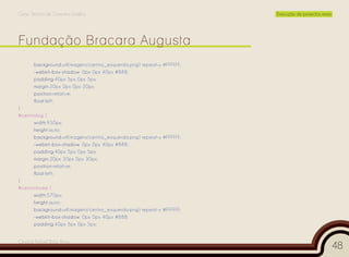 Curso Técnico de Desenho Gráfico                                       Execução de projectos reais




       background:url(imagens/centro_esquerda.png) repeat-x #FFFFFF;
       -webkit-box-shadow: 0px 0px 40px #888;
       padding:40px 5px 0px 5px;
       margin:20px 0px 0px 30px;
       position:relative;
       float:left;
}
#centrobig {
      width:930px;
      height:auto;
      background:url(imagens/centro_esquerda.png) repeat-x #FFFFFF;
      -webkit-box-shadow: 0px 0px 40px #888;
      padding:40px 5px 0px 5px;
      margin:20px 30px 0px 30px;
      position:relative;
      float:left;
}
#centrohome {
      width:570px;
      height:auto;
      background:url(imagens/centro_esquerda.png) repeat-x #FFFFFF;
      -webkit-box-shadow: 0px 0px 40px #888;
      padding:40px 5px 0px 5px;


Cesário Rafael Baía Alves
                                                                                                     48
 