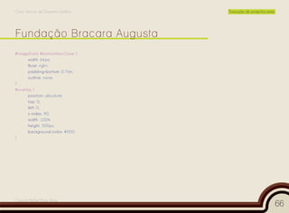 Curso Técnico de Desenho Gráfico   Execução de projectos reais




Fundação Bracara Augusta
#imageData #bottomNavClose {
      width: 66px;
      float: right;
      padding-bottom: 0.7em;
      outline: none;
}
#overlay {
      position: absolute;
      top: 0;
      left: 0;
      z-index: 90;
      width: 100%;
      height: 500px;
      background-color: #000;
}




Cesário Rafael Baía Alves
                                                                 66
 