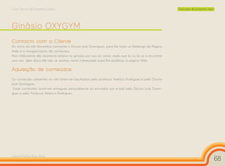 Curso Técnico de Desenho Gráfico                                                                         Execução de projectos reais




Ginásio OXYGYM
Contacto com o Cliente
No início do mês Novembro contactei o Doutor José Domingues, para lhe fazer um Redesign da Página
Web e a reorganização de conteúdos.
Mas infelizmente ele raramente estava no ginásio por isso as várias vezes que eu fui lá só o encontrei
uma vez, além disso ele não se mostrou muito interessado para lhe modificar a página Web.

Aquisição de conteúdos
Os conteúdos presentes no site foram-me facultados pelo professor Américo Rodrigues e pelo Doutor
José Domingues.
 Esses conteúdos foram-me entregues pessoalmente ou enviados por e-mail pelo Doutor José Domin-
gues e pelo Professor Américo Rodrigues.




Cesário Rafael Baía Alves
                                                                                                                                       68
 