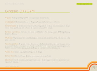 Curso Técnico de Desenho Gráfico                                                                    Execução de projectos reais




Ginásio OXYGYM
Projecto: Redesign da Página Web e reorganização de conteúdos.

Localização: O Ginásio localiza-se em Braga na Praça das Fontainhas em S.Vicente.

Caracterização: O Ginásio encontra-se num local agradável, em boas condições com um design
interior muito apelativo e com materiais de exercício em excelente estado.

Serviços e produtos: A empresa tem como modalidades o Kick boxing, karate, GAP, mega boxing,
Capoeira, Danças.

Influências: O ginásio contém modalidades para todas as classes etárias. O que é uma mais-valia
para a empresa.

Aspectos positivos: O ginásio é muito dinâmico os trabalhadores estão sempre prontos para mostrar
as suas actividades, preocupam-se muito com os clientes tanto fisicamente como psicologicamente.
Também costumam mostrar à população de Braga na avenida encontros de capoeira.

Público-alvo: Toda a população da freguesia de Braga.

Concorrência: Existir em Braga Ginásios com preços mais competitivos.

Objectivo: Pretendo conceber uma imagem mais suave e dinâmica, pois visualmente o website encon-
tra-se muito clássico.


Cesário Rafael Baía Alves
                                                                                                                                  70
 