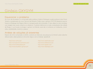 Curso Técnico de Desenho Gráfico                                                                      Execução de projectos reais




Ginásio OXYGYM
Equacionar o problema
No início de Novembro fui contactado pelo professor Américo Rodrigues e pelo professor João Paulo
Teixeira, coordenador do curso Técnico de Desenho Gráfico que o ginásio OXYGYM desejava que eu
fizesse um Redesign da Página Web e a reorganização de conteúdos. O meu objectivo era conceber
uma imagem mais suave, atractiva e dinâmica. O ginásio destina-se a toda a população da cidade
de Braga. A sua função é divulgar o ginásio na Internet, para dar a conhecer as instalações, condi-
ções, modalidades, eventos e preços.

Análise de soluções já existentes
Depois de já ter contactado a cliente, comecei por efectuar uma pesquisa na Internet sobre websites
relacionados sobre ginásios e encontrei alguns com um design agradável.

       http://www.solinca.pt                        http://www.aditshukla.com/
       http://www.ginasiocontraste.com/             http://www.elielcezar.com
       http://www.holmesplace.pt/                   http://www.apple.com/
       http://www.equilibrio-ginasio.pt/            http://www.idealsign.com/




Cesário Rafael Baía Alves
                                                                                                                                    71
 