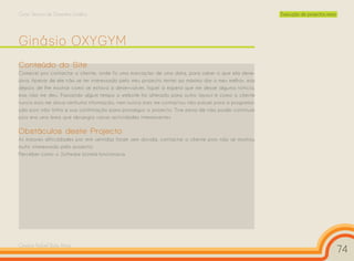 Curso Técnico de Desenho Gráfico                                                                      Execução de projectos reais




Ginásio OXYGYM
Conteúdo do Site
Comecei por contactar o cliente, onde fiz uma marcação de uma data, para saber o que ela dese-
java. Apesar de ele não se ter interessado pelo meu projecto tentei ao máximo dar o meu melhor, mas
depois de lhe mostrar como se estava a desenvolver, fiquei à espera que me desse alguma notícia,
mas não me deu. Passando algum tempo o website foi alterado para outro layout e como o cliente
nunca mais me dava nenhuma informação, nem nunca mais me contactou não passei para a programa-
ção pois não tinha a sua confirmação para prosseguir o projecto. Tive pena de não poder continuar
pois era uma área que abrangia varias actividades interessantes.

Obstáculos deste Projecto
As maiores dificuldades por mim sentidas foram sem dúvida, contactar o cliente pois não se mostrou
muito interessado pelo projecto.
Perceber como o Software Joomla funcionava.




Cesário Rafael Baía Alves
                                                                                                                                    74
 