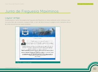 Curso Técnico de Desenho Gráfico                                                                     Execução de projectos reais




Layout antigo
Anteriormente o layout da página da Freguesia de Maximinos os menus estavam muito confusos e exis-
tia muita falta de conteúdo a página Web, o tipo de letra tornava a página muito cansativa de se
ler antes encontrava-se nesta situação:




                    Fig. 21 – Layout antigo


Cesário Rafael Baía Alves
                                                                                                                                   80
 