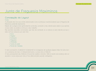 Curso Técnico de Desenho Gráfico                                                                        Execução de projectos reais




Concepção do Layout
Cores
A utilização dos tons azuis estão relacionados com a confiança, e profissionalismo que a Freguesia de
Maximinos pretende representar.
Depois de a página estar graficamente concluída, contactei o meu cliente para saber a sua opinião
e para saber se poderia continuar o meu trabalho.
Nas reuniões marcadas conversamos que tipo de conteúdo se ia colocar e assim decidiu-se que o
menu ia ficar composto por sete links:
        » Início
        » Orgãos
        » Autarquia
        » Freguesia
        » Utilidades
        » Turismo & Lazer
        » Portal do Cidadão

O menu principal é um elemento fundamental na navegação de qualquer página Web. Por este moti-
vo, a presença do menu é indispensável para o sucesso de um Website.
O menu principal do meu Website é horizontal, simples e discreto. Nele só existe uma mudança de cor
quando o cursor passa por cima, e fica seleccionado quando carregamos.




Cesário Rafael Baía Alves
                                                                                                                                      84
 