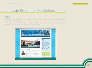 Curso Técnico de Desenho Gráfico                                                                        Execução de projectos reais




Início
Na página inicial destaquei a informação que achei mais importante, por isso coloquei do lado direito
os as notícias da freguesia.
Nesta página aparece de entrada um slideshow de 8 imagens da freguesia de maximinos. Coloquei
também no lado direito a hora de funcionamento da junta.




                     Fig. 25 – Início


Cesário Rafael Baía Alves
                                                                                                                                      85
 