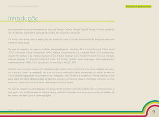 Curso Técnico de Desenho Gráfico                                                                            Execução de projectos reais




Introdução
presa que tenham reconhecimento na área do Design Gráfico, Design Digital, Design Produto poderão
ser um desafio importante para as metas que me proponho alcançar.

Os locais utilizados para a execução do projecto foram a Escola Profissional de Braga e principal-
mente a minha casa.

No que diz respeito aos recursos utilizei, designadamente, Windows XP e Vista, Microsoft Office Word
2007, Microsoft Office PowerPoint 2007, Adobe Dreamweaver CS3, Adobe Flash CS3 Professional,
Adobe Photoshop CS3, Adobe Illustrator CS3, Adobe InDesign CS3, Adobe Premiere Pro CS3, FileZilla,
Internet Explorer 7.0, Mozilla Firefox 3.0, Safari 3.1. Utilizei também várias linguagens de programação,
nomeadamente, HTML, CSS, JavaScript, ActionScript, MySQL, PHP.

Quanto aos recursos humanos foi indispensável o apoio mútuo entre mim e os meus colegas que pou-
co a pouco, fomos aprendendo uns com os outros resultando desta entreajuda os nossos projectos.
Devo também agradecer ao professor João Delgado, João Teixeira e professora Teresa Machado que
para além de terem demonstrado um domínio enorme na matéria sempre mostraram interesse no meu
projecto, assim como se mostraram disponíveis para me ajudar.

No que diz respeito à metodologia, ao longo deste projecto articulei e desenvolvi os três projectos a
que me propus simultaneamente embora desse prioridade àqueles que mereceram maior complexidade
em termos de execução e aprendizagem.




Cesário Rafael Baía Alves
                                                                                                                                          9
 