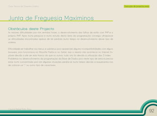 Curso Técnico de Desenho Gráfico                                                                       Execução de projectos reais




Obstáculos deste Projecto
As maiores dificuldades por mim sentidas foram, o desenvolvimento das folhas de estilo com PHP e o
próprio PHP. Após muita pesquisa e muito estudo desta área da programação consegui ultrapassar
as dificuldades encontradas apesar de ter perdido muito tempo no desenvolvimento desse tipo de
sistema.

Dificuldade em trabalhar nos menus e submenus pois apareciam alguma incompatibilidades com alguns
browsers, pois funcionava no Mozzilla Firefox e no Safari, mas o mesmo não acontecia no Internet Ex-
plorer devido a ele ser mais franco do que os outros, tudo isto foi devido à utilização das Z-Index.
Problemas no desenvolvimento da programação da Base de Dados pois neste tipo de área é preciso
estar muito concentrado pois em algumas situações perdia-se muito tempo devido a esquecermo-nos
de colocar um “;” ou outro tipo de caracteres.




Cesário Rafael Baía Alves
                                                                                                                                     92
 