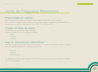 Curso Técnico de Desenho Gráfico                                                                      Execução de projectos reais




Programação do website
Esta é, sem dúvida, a parte mais aliciante deste projecto, mas também a mais complexa.
Para concluir a realização deste projecto tive que utilizar algumas linguagens de programação, no-
meadamente com Adobe DreamWeaver CS3 o HTML, CSS, MYSQL e PHP.

Criação da Base de dados
Comecei por criar a base de dados em MySQL.
A Base de Dados vai conter as seguintes tabelas:
      » admin
      » noticias
      » agenda

Área do Administrador (BackOffice)
Esta área é reservada ao administrador, cujo objectivo é conseguir ver, adicionar, alterar e apagar
notícias e datas da agenda. É constituída por três links:

       » Notícias
       » Agenda
       » Administração

Em seguida vou mostrar alguns exemplos de como adicionar, mostrar, eliminar e alterar em PHP que
utilizei no meu Website.



Cesário Rafael Baía Alves
                                                                                                                                    93
 