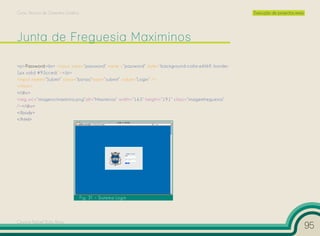 Curso Técnico de Desenho Gráfico                                                                   Execução de projectos reais




<p>Password:<br> <input type=”password” name =”password” style=”background-color:e6f6ff; border:
1px solid #93cced;”></p>
<input name=”Submit” class=”botao”type=”submit” value=”Login” />
</form>
</div>
<img src=”imagens/maximino.png”alt=”Maximinos” width=”163” height=”191” class=”imagemfreguesia”
/></div>
</body>
</html>




                                   Fig. 31 – Sistema Login




Cesário Rafael Baía Alves
                                                                                                                                 95
 