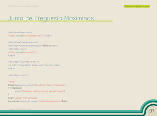 Curso Técnico de Desenho Gráfico                             Execução de projectos reais




<div class=”menucima”>
<?php include(‘noticiasmenu.inc’);?></div>

<div class=”barraesquerda”>
<div class=”barraesquerdatopo”>Notícias</div>
<div class=”menu”>
<?php include(‘menu.inc’);?>
</div>

<div class=”sair”><br /><br />
<a href=”../logout.php” class=”sair”>Sair</a></div>
</div>

<div class=”centro”>

<?php
$ligacao=mysql_connect(“localhost”,”admin”,”freguesia”);
if (!$ligacao) {
         print (“Problemas na ligação ao servidor Mysql”);
}
$sql=”select * from noticias”;
$resultado=mysql_db_query(“bdfreguesiamaximinos”,$sql);


Cesário Rafael Baía Alves
                                                                                           97
 