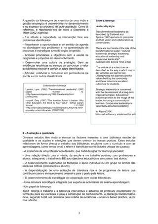 A questão da liderança e do exercício de uma visão e             Sobre Liderança:
gestão estratégica é determinante no desenvolvimento
e no sucesso do processo de auto-avaliação. Como já              Leadership style
referimos, e reportando-nos de novo a Eisenberg e
Miller (2002) significa:                                         Transformational leadership as
                                                                 described by Caldwell and
- Ter atitude e capacidade de intervenção face aos               Spinks (1992) pertains to principals
problemas identificados.                                         and has vision and collaboration as
                                                                 cornerstones.
- Reconhecer a oportunidade e ter sentido de agenda
na abordagem dos problemas e na apresentação de                  There are four facets of the role of the
propostas e estratégias junto do órgão de gestão.                transformational leader: "cultural
                                                                 leadership, strategic leadership,
- Articular prioridades e objectivos com a escola os             educational leadership and
programas e projectos em desenvolvimento.                        responsive leadership".
- Desenvolver uma cultura de avaliação. Gerir as                 (Caldwell and Spinks 1992, p.50)
evidências recolhidas no sentido de comunicar o valor
                                                                  The culture of a school can be
da biblioteca escolar e corrigir os gaps identificados.
                                                                 described as the way in which day to
- Articular, colaborar e comunicar em permanência na             day activities are carried out.
escola e com outros stakeholders.                                Underpinning the activities are the
                                                                 values held by the community
                                                                 and these determine excellent
                                                                 outcomes for students.
                    Leituras sobre liderança
  Lyonton, Lynn (1992) “Transformational Leadership”. ERIC       Strategic leadership is concerned
  Digest,                      Number                  72.       with the development of a long-term
  <http://www.ericdigests.org/1992-2/leadership.htm>             improvement plan. Educational
  [20/08/2008]
                                                                 leadership refers to the image of the
  Hartzell, Gary (1997) “The Invisible School Librarian: Why     leader nurturing a community of
  Other Educators Are Blind to Your Value”. School Library       learners. Responsive leadership is
  Journal,                                           11/1/1997   essentially about accountability
  <http://www.schoollibraryjournal.com/article/CA152978.html?
  q=quality+school+libraries> [20/08/2008]
                                                                 In: Ryan (2004)
                                                                 Information literacy: evidence that school libraries can lead




2 - Avaliação e qualidade
Diversos estudos têm vindo a elencar os factores inerentes a uma biblioteca escolar de
qualidade e as acções e intenções que devem orientar as nossas práticas. Estes estudos
relacionam de forma directa o trabalho das bibliotecas escolares com o currículo e com as
aprendizagens, como temos vindo a referir e identificam como factores críticos de sucesso:
- A existência de um professor coordenador, que Todd designa por learning specialist;
- Uma relação directa com a missão da escola e um trabalho contínuo com professores e
alunos, adequando o trabalho da BE aos objectivos educativos e ao sucesso dos alunos;
- O desenvolvimento sistemático de formação e apoio individual ou em grupo no âmbito das
literacias críticas (professores e alunos);
- A disponibilização de uma colecção de Literatura rica e de programas de leitura que
contribuam para o enriquecimento pessoal e para o gosto pela leitura;
- O desenvolvimento de estratégias de cooperação com outras bibliotecas;
- Uma estrutura tecnológica integrada que suporta as actividades de ensino-aprendizagem;
- Um papel de liderança;
Todd reforça o trabalho e a liderança interventiva e actuante do professor coordenador na
formação para as Literacias e para a construção do conhecimento. A liderança transformativa
deve, segundo Todd, ser orientada pela recolha de evidências - evidence based practice, já por
nós referida.



                                                        3
 